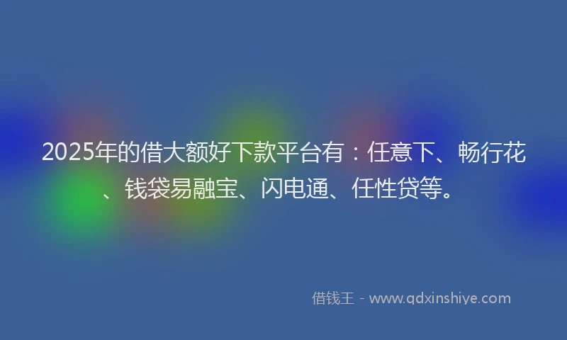 2025年的借大额好下款平台有：任意下、畅行花、钱袋易融宝、闪电通、任性贷等。