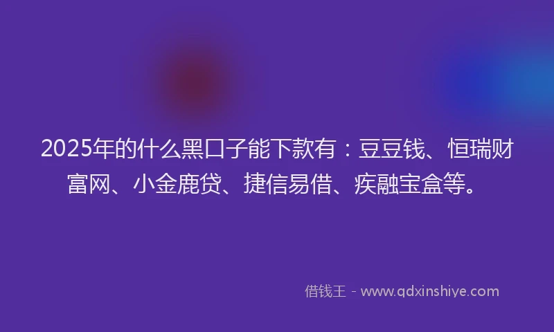 2025年的什么黑口子能下款有：豆豆钱、恒瑞财富网、小金鹿贷、捷信易借、疾融宝盒等。