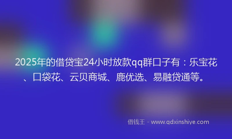 2025年的借贷宝24小时放款qq群口子有：乐宝花、口袋花、云贝商城、鹿优选、易融贷通等。