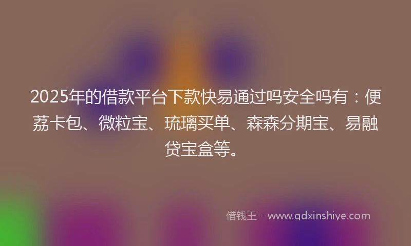 2025年的借款平台下款快易通过吗安全吗有：便荔卡包、微粒宝、琉璃买单、森森分期宝、易融贷宝盒等。