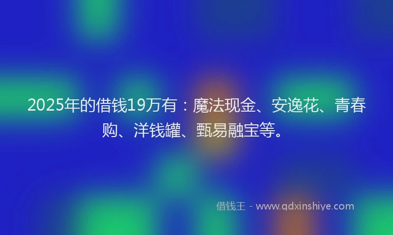 2025年的借钱19万有：魔法现金、安逸花、青春购、洋钱罐、甄易融宝等。
