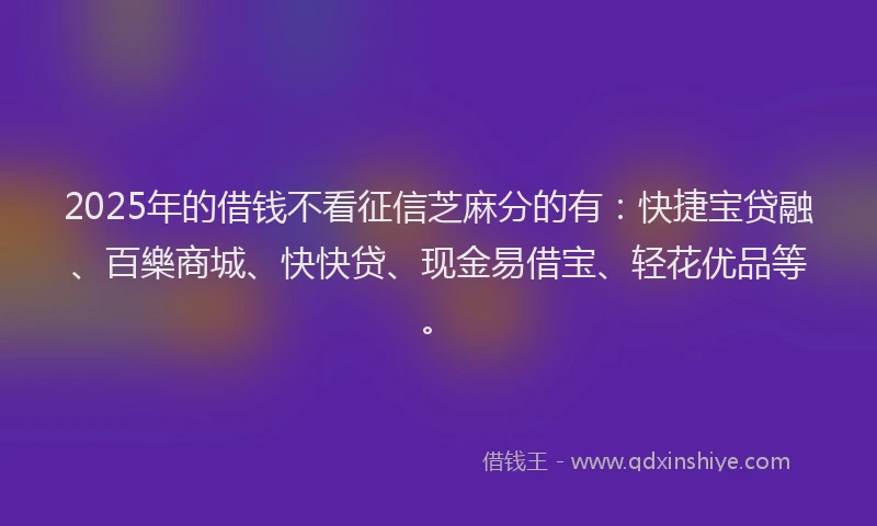 2025年的借钱不看征信芝麻分的有：快捷宝贷融、百樂商城、快快贷、现金易借宝、轻花优品等。