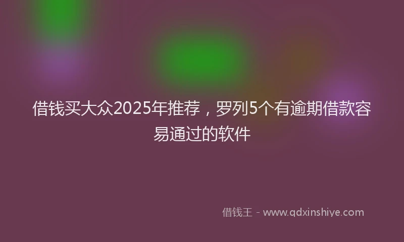 借钱买大众2025年推荐，罗列5个有逾期借款容易通过的软件