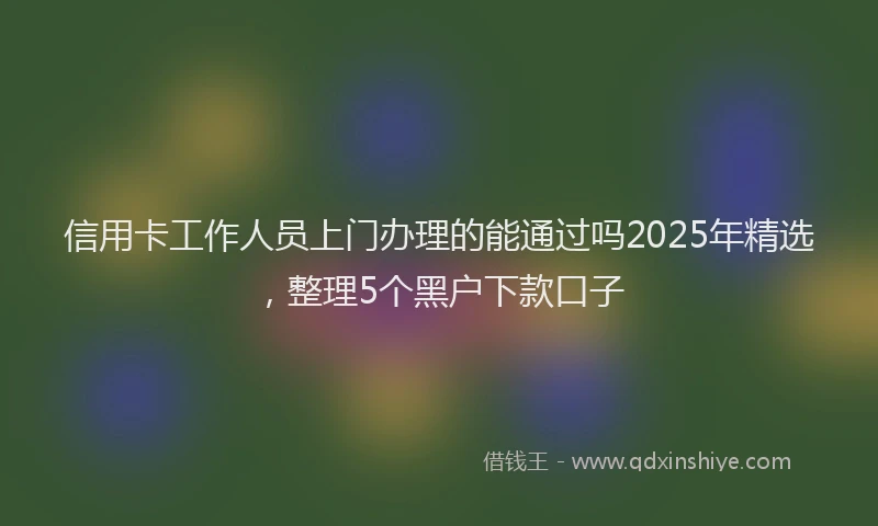 信用卡工作人员上门办理的能通过吗2025年精选，整理5个黑户下款口子