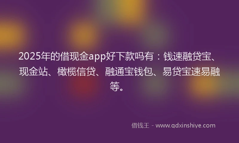 2025年的借现金app好下款吗有：钱速融贷宝、现金站、橄榄信贷、融通宝钱包、易贷宝速易融等。