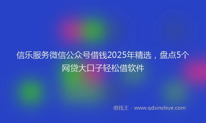 信乐服务微信公众号借钱2025年精选，盘点5个网贷大口子轻松借软件