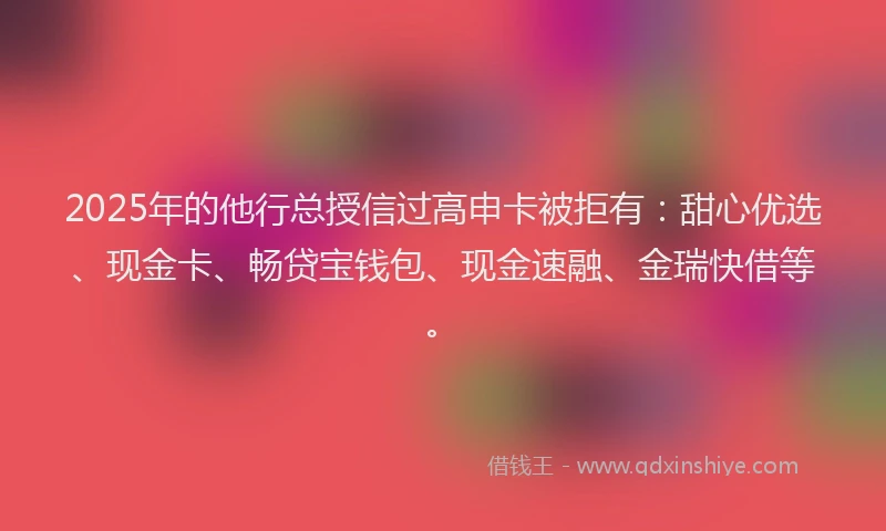 2025年的他行总授信过高申卡被拒有：甜心优选、现金卡、畅贷宝钱包、现金速融、金瑞快借等。