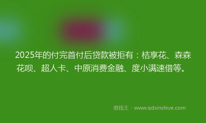 2025年的付完首付后贷款被拒有：桔享花、森森花呗、超人卡、中原消费金融、度小满速借等。