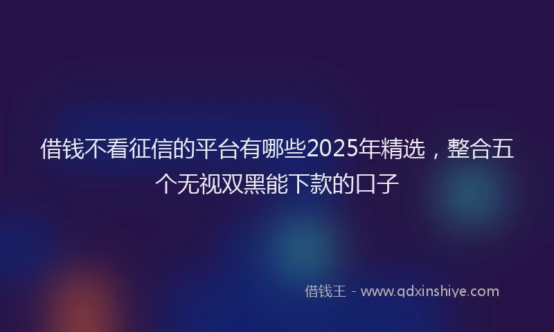 借钱不看征信的平台有哪些2025年精选，整合五个无视双黑能下款的口子