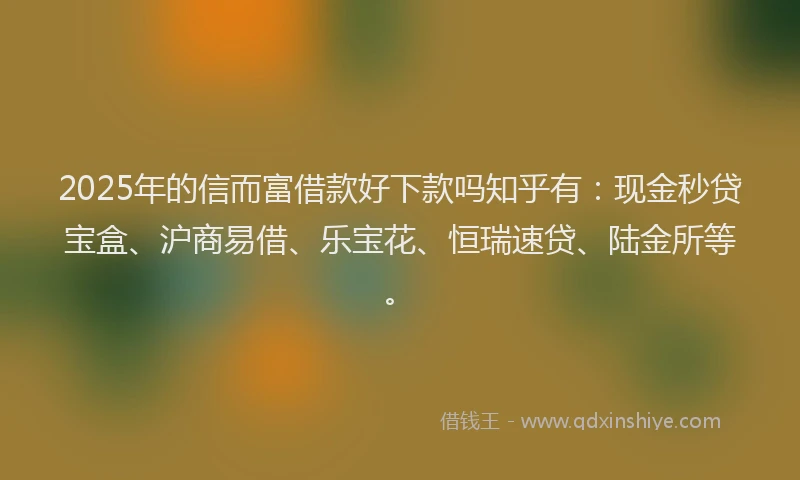2025年的信而富借款好下款吗知乎有：现金秒贷宝盒、沪商易借、乐宝花、恒瑞速贷、陆金所等。