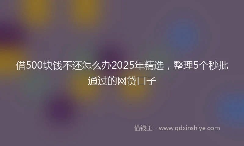借500块钱不还怎么办2025年精选，整理5个秒批通过的网贷口子