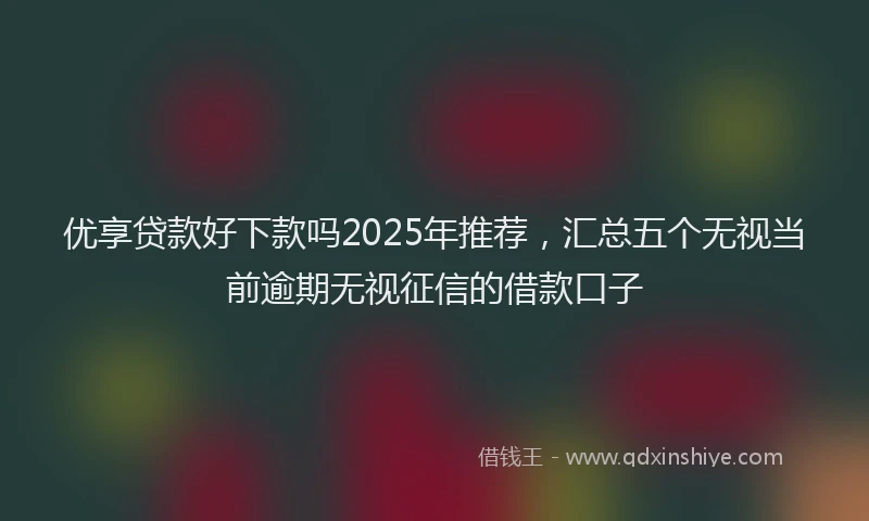优享贷款好下款吗2025年推荐，汇总五个无视当前逾期无视征信的借款口子