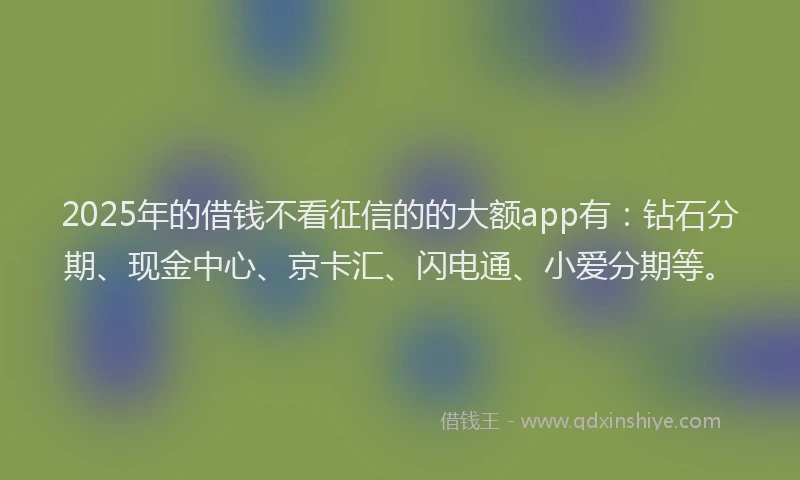 2025年的借钱不看征信的的大额app有：钻石分期、现金中心、京卡汇、闪电通、小爱分期等。