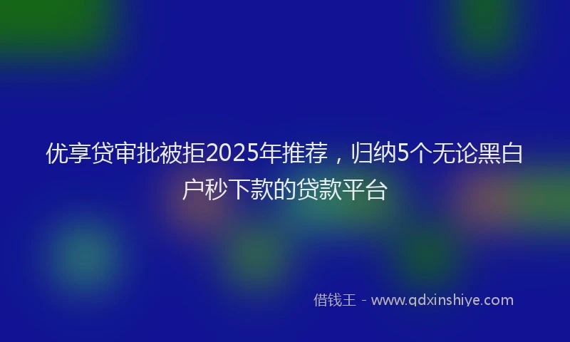 优享贷审批被拒2025年推荐，归纳5个无论黑白户秒下款的贷款平台
