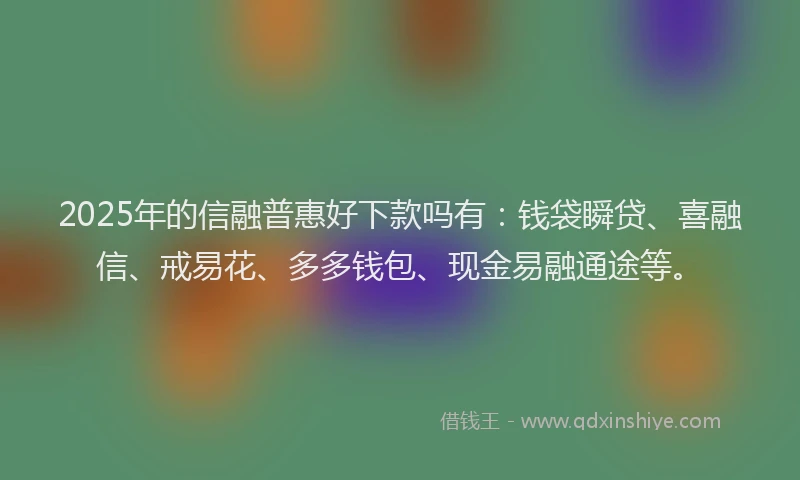 2025年的信融普惠好下款吗有：钱袋瞬贷、喜融信、戒易花、多多钱包、现金易融通途等。