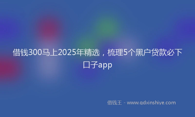 借钱300马上2025年精选，梳理5个黑户贷款必下口子app