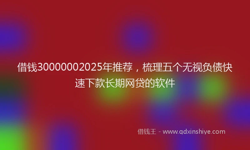 借钱30000002025年推荐，梳理五个无视负债快速下款长期网贷的软件