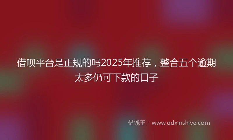 借呗平台是正规的吗2025年推荐，整合五个逾期太多仍可下款的口子