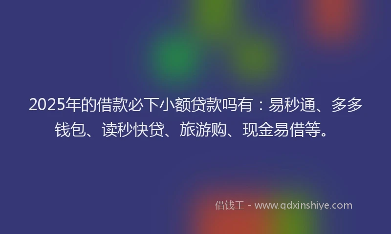 2025年的借款必下小额贷款吗有：易秒通、多多钱包、读秒快贷、旅游购、现金易借等。