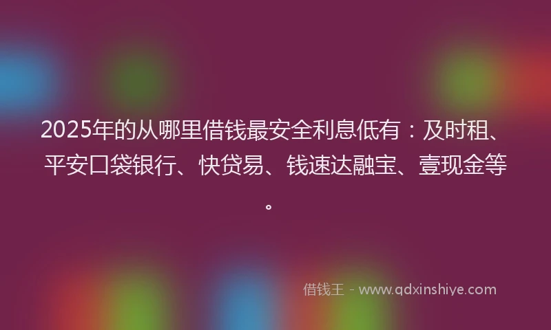 2025年的从哪里借钱最安全利息低有：及时租、平安口袋银行、快贷易、钱速达融宝、壹现金等。