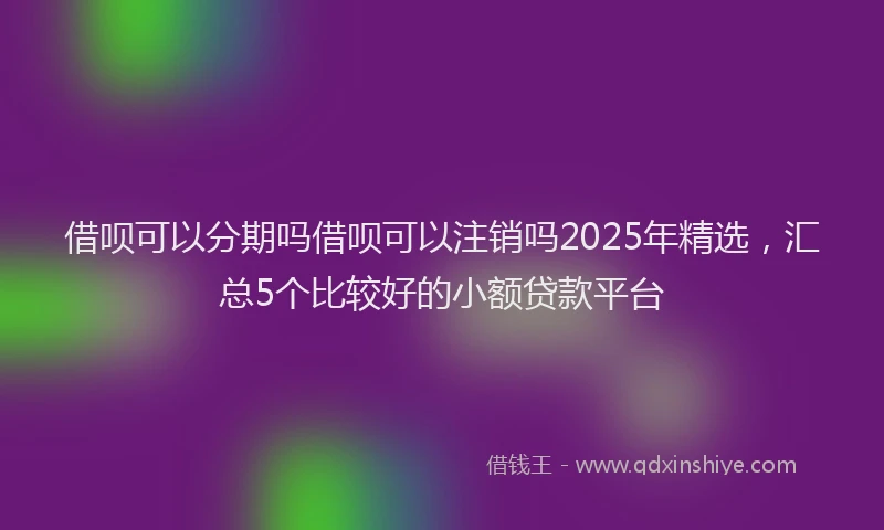 借呗可以分期吗借呗可以注销吗2025年精选，汇总5个比较好的小额贷款平台