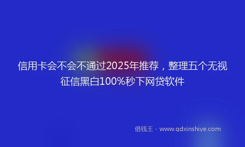 信用卡会不会不通过2025年推荐，整理五个无视征信黑白100%秒下网贷软件