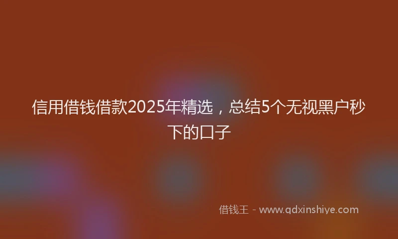 信用借钱借款2025年精选，总结5个无视黑户秒下的口子