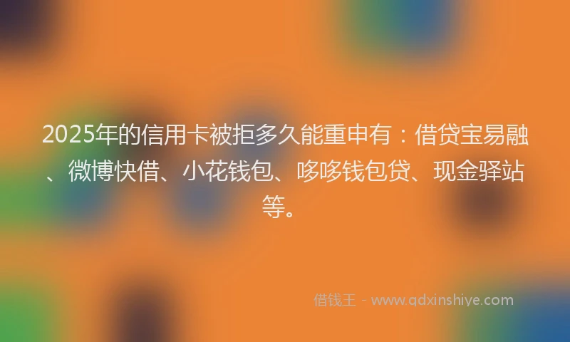 2025年的信用卡被拒多久能重申有：借贷宝易融、微博快借、小花钱包、哆哆钱包贷、现金驿站等。