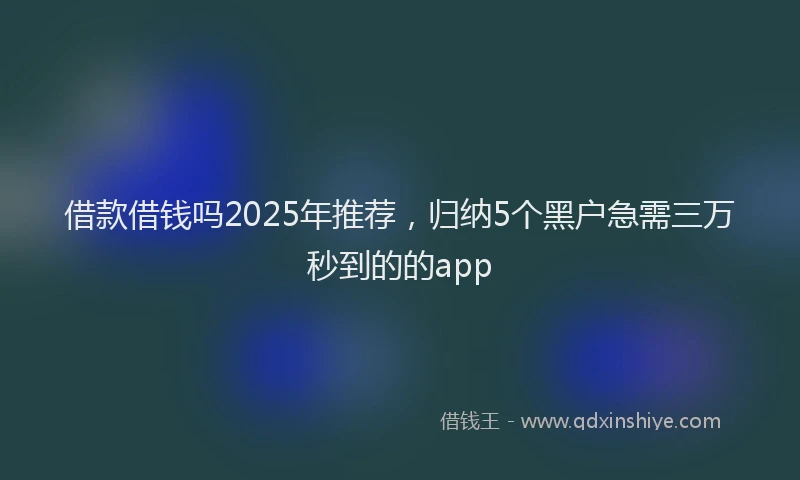 借款借钱吗2025年推荐，归纳5个黑户急需三万秒到的的app