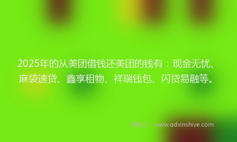 2025年的从美团借钱还美团的钱有：现金无忧、麻袋速贷、鑫享租物、祥瑞钱包、闪贷易融等。