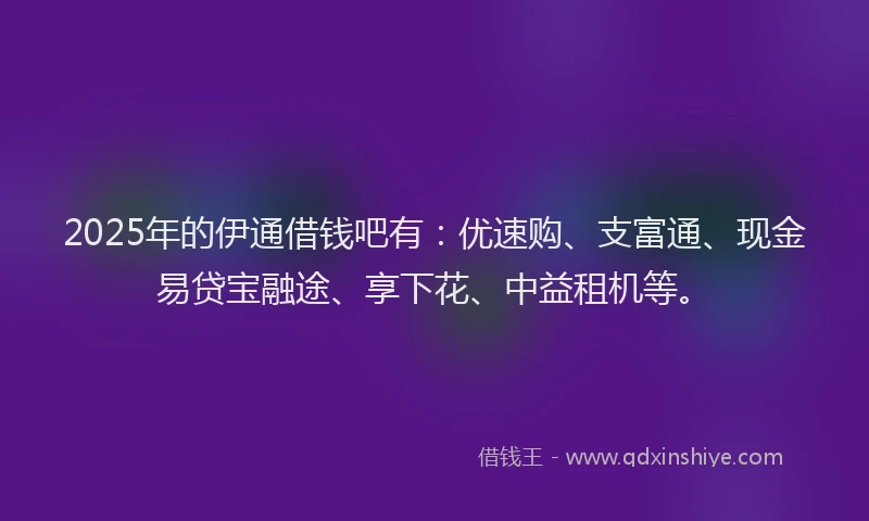 2025年的伊通借钱吧有：优速购、支富通、现金易贷宝融途、享下花、中益租机等。
