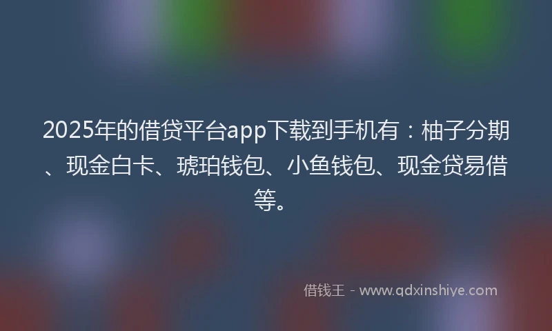 2025年的借贷平台app下载到手机有：柚子分期、现金白卡、琥珀钱包、小鱼钱包、现金贷易借等。