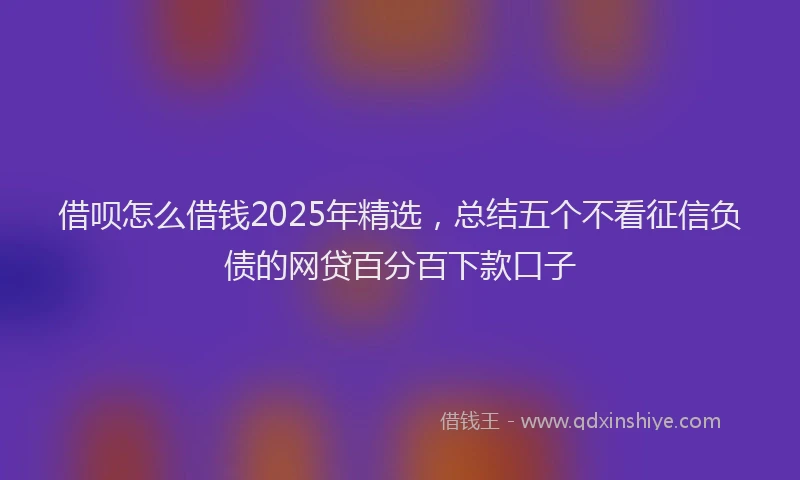 借呗怎么借钱2025年精选，总结五个不看征信负债的网贷百分百下款口子