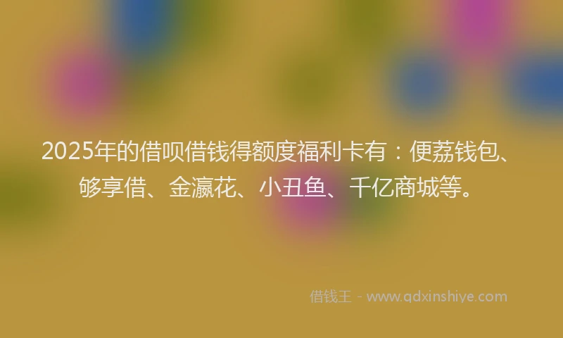 2025年的借呗借钱得额度福利卡有：便荔钱包、够享借、金瀛花、小丑鱼、千亿商城等。