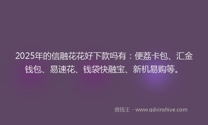 2025年的信融花花好下款吗有：便荔卡包、汇金钱包、易速花、钱袋快融宝、新机易购等。