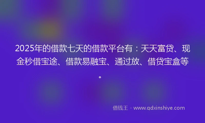 2025年的借款七天的借款平台有：天天富贷、现金秒借宝途、借款易融宝、通过放、借贷宝盒等。