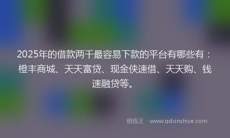 2025年的借款两千最容易下款的平台有哪些有：橙丰商城、天天富贷、现金侠速借、天天购、钱速融贷等。