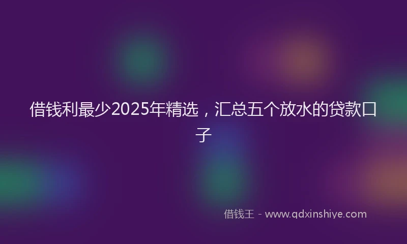 借钱利最少2025年精选，汇总五个放水的贷款口子