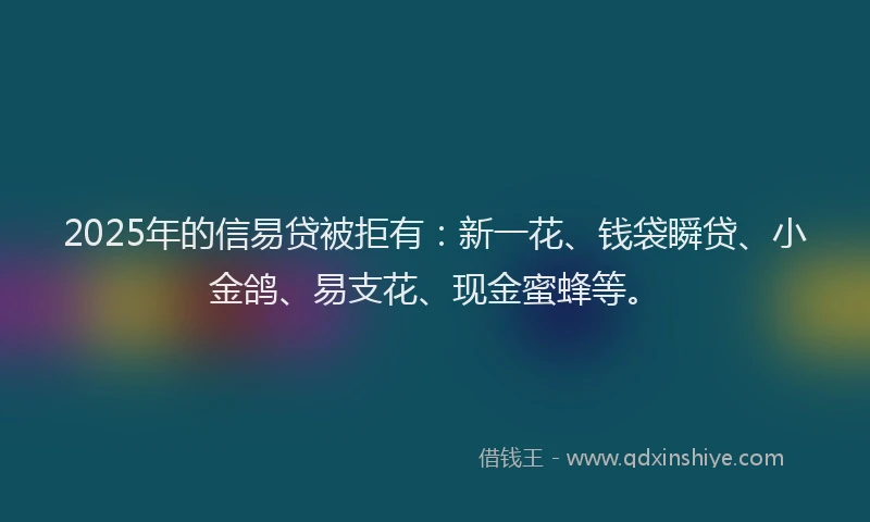 2025年的信易贷被拒有：新一花、钱袋瞬贷、小金鸽、易支花、现金蜜蜂等。