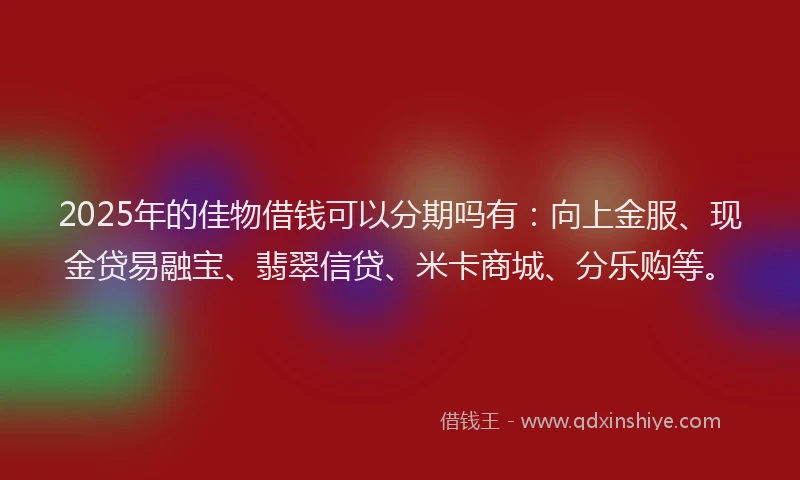 2025年的佳物借钱可以分期吗有：向上金服、现金贷易融宝、翡翠信贷、米卡商城、分乐购等。