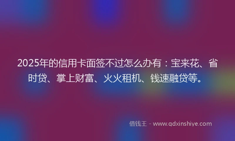 2025年的信用卡面签不过怎么办有：宝来花、省时贷、掌上财富、火火租机、钱速融贷等。