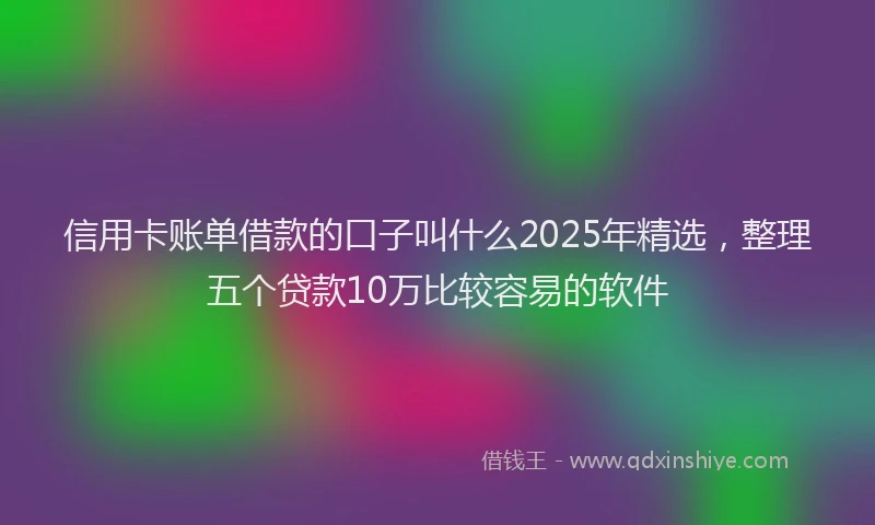 信用卡账单借款的口子叫什么2025年精选，整理五个贷款10万比较容易的软件