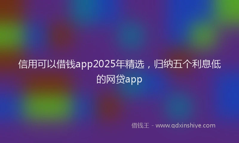 信用可以借钱app2025年精选，归纳五个利息低的网贷app
