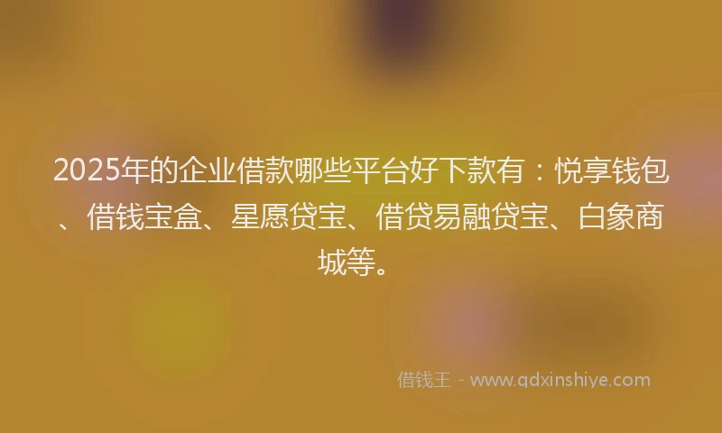 2025年的企业借款哪些平台好下款有：悦享钱包、借钱宝盒、星愿贷宝、借贷易融贷宝、白象商城等。