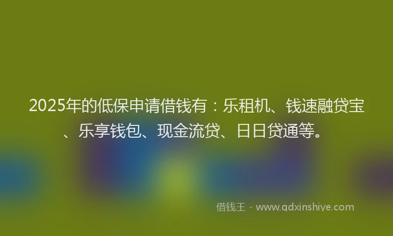2025年的低保申请借钱有：乐租机、钱速融贷宝、乐享钱包、现金流贷、日日贷通等。