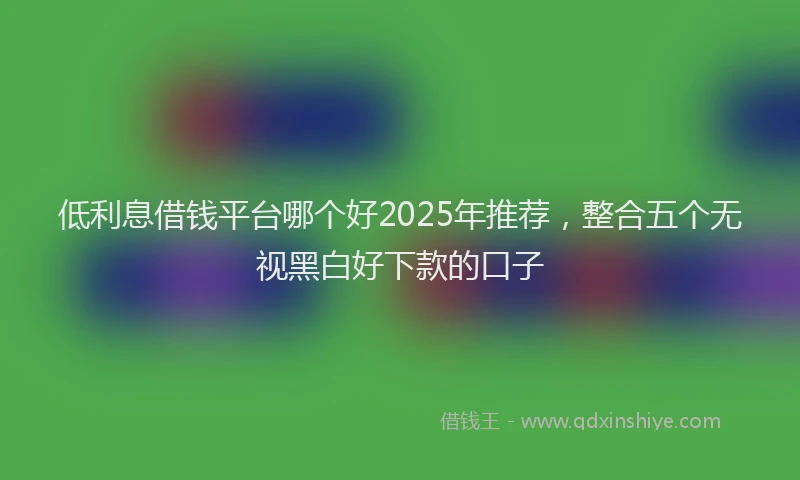 低利息借钱平台哪个好2025年推荐，整合五个无视黑白好下款的口子