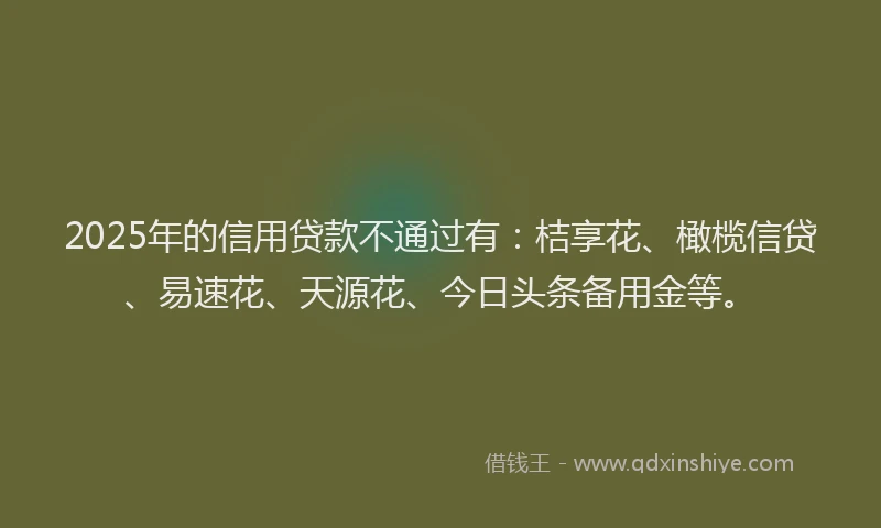 2025年的信用贷款不通过有：桔享花、橄榄信贷、易速花、天源花、今日头条备用金等。