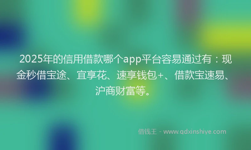 2025年的信用借款哪个app平台容易通过有：现金秒借宝途、宜享花、速享钱包+、借款宝速易、沪商财富等。