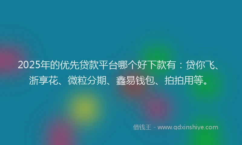 2025年的优先贷款平台哪个好下款有：贷你飞、浙享花、微粒分期、鑫易钱包、拍拍用等。