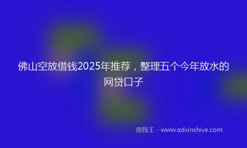 佛山空放借钱2025年推荐，整理五个今年放水的网贷口子